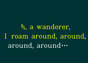 h, a wanderer,

I roam around, around,
around, around-