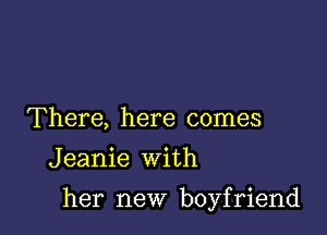 There, here comes
Jeanie with

her new boyfriend