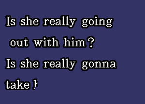 Is she really going

out with him?

Is she really gonna

take .P