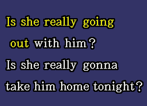 Is she really going
out with him?

Is she really gonna

take him home tonight?