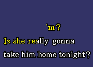 m?

Is she really gonna

take him home tonight?