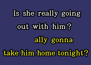 Is she really going
out With himiP

ally gonna

take him home tonight?