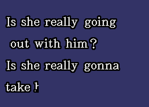 Is she really going

out with him?

Is she really gonna

take .P