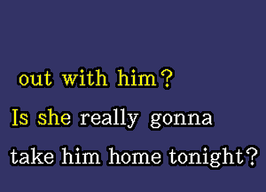 out with him?

Is she really gonna

take him home tonight?