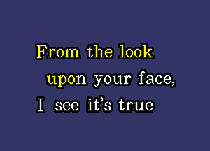 F rom the look

upon your f ace,

I see ifs true