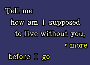 Tell me
how am I supposed
to live without you,

)- more

before I go