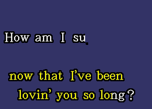 How am I su

now that Yve been

lovin you so long?