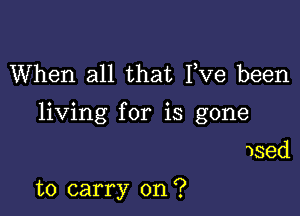 When all that Fve been

living for is gone

used

to carry on?