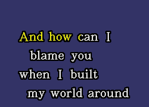 And how can I

blame you
When I built

my world around