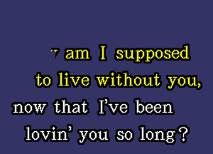  am I supposed
to live without you,

now that Yve been

lovin you so long?