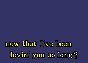 now that Yve been

lovin you so long?