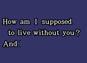 How am I supposed

to live without you?
And I