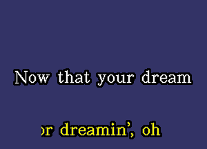 NOW that your dream

)r dreaminZ 0h