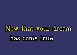 Now that your dream

has come true