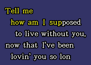 Tell me
how am I supposed
to live without you,

now that Fve been

lovin you so lon