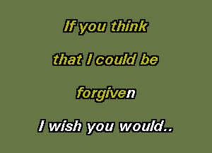 If you think

that I could be

forgiven

I wish you would.