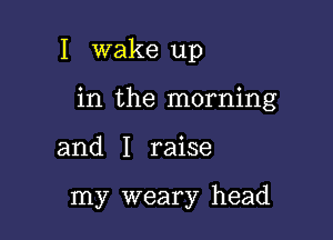 I wake up

in the morning

and I raise

my weary head