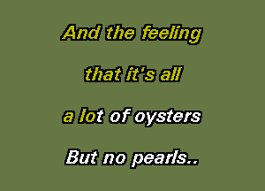 And the feeling

that it's all
a lot of oysters

But no pearls..