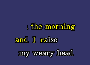 . the morning

and I raise

my weary head