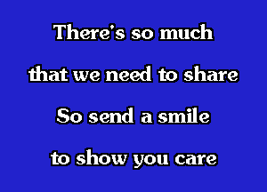 There's so much
that we need to share
So send a smile

to show you care