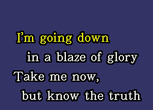 Fm going down

in a blaze of glory
Take me now,
but know the truth