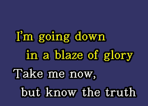 Fm going down

in a blaze of glory
Take me now,
but know the truth