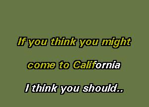 If you think you might

come to California

I think you should