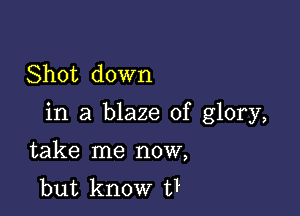 Shot down

in a blaze of glory,

take me now,
but know t?