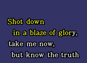 Shot down

in a blaze of glory,

take me now,
but know the truth