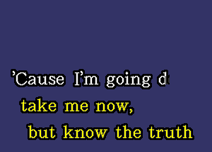 Cause Fm going d

take me now,
but know the truth