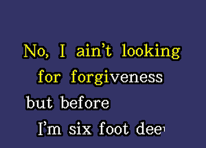 No, I aim looking

for forgiveness
but before

Fm six foot dee1