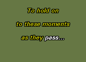 To hold on

to these moments

as they pass...
