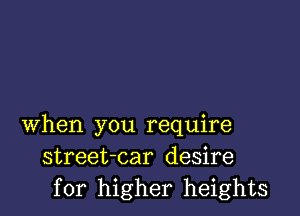 when you require
street-car desire
for higher heights