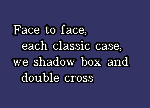 Face to face,
each classic case,

we shadow box and
double cross