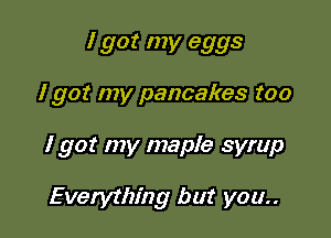I got my eggs

I got my pancakes too
I got my maple syrup

Everything but you