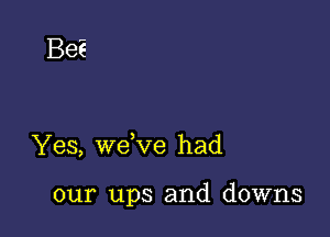 Be?

Yes, wdve had

our ups and downs