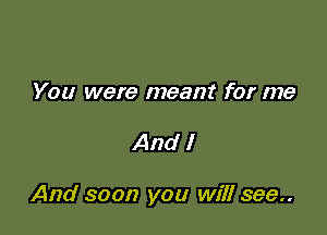 You were meant for me

And I

And soon you will see..