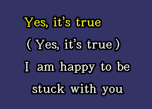 Yes, ifs true
( Yes, ifs true)

I am happy to be

stuck with you