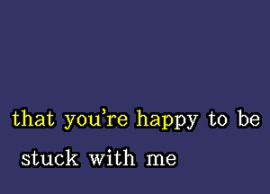 that you re happy to be

stuck With me