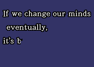 If we change our minds

eventually,

ifs b