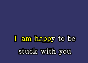 I am happy to be

stuck with you