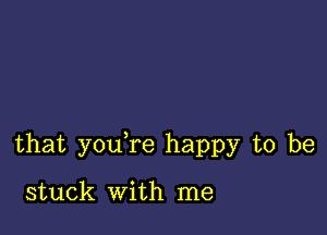 that you re happy to be

stuck With me