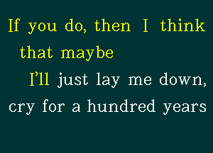 If you do, then I think
that maybe
111 just lay me down,

cry for a hundred years