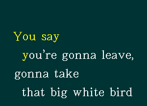 You say

youTe gonna leave,

gonna take
that big White bird