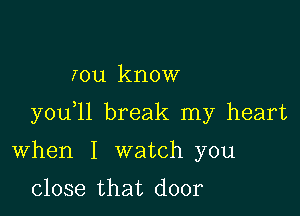 rou know

you 11 break my heart

When I watch you
close that door