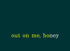 out on me, honey