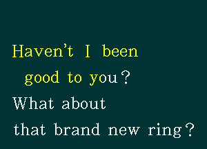 Havenet I been
good to you?
What about

that brand new ring?