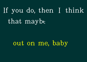 If you do, then I think
that maybt

out on me, baby