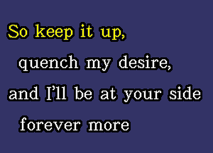 So keep it up,

quench my desire,

and 111 be at your side

f orever more