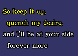 So keep it up,

quench my desire,

and 111 be at your side

f orever more